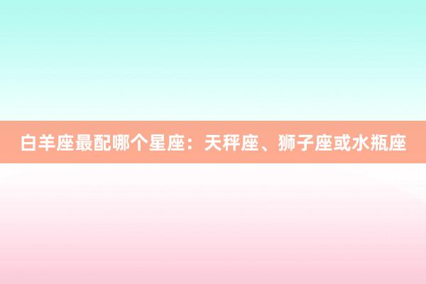 白羊座最配哪个星座：天秤座、狮子座或水瓶座